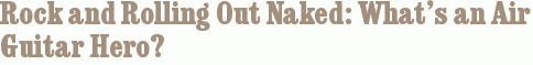 Rock and Rolling Out Naked: What’s an Air Guitar Hero?