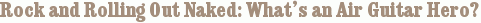 Rock and Rolling Out Naked: What’s an Air Guitar Hero?